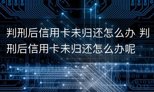 判刑后信用卡未归还怎么办 判刑后信用卡未归还怎么办呢