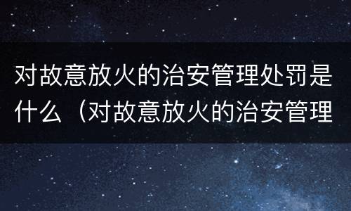 对故意放火的治安管理处罚是什么（对故意放火的治安管理处罚是什么意思）