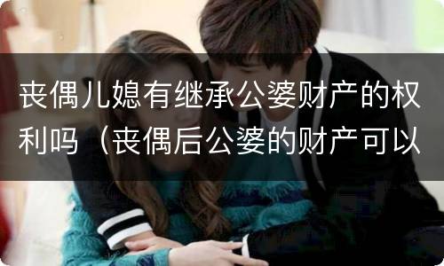 丧偶儿媳有继承公婆财产的权利吗（丧偶后公婆的财产可以继承吗）