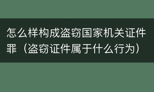 怎么样构成盗窃国家机关证件罪（盗窃证件属于什么行为）