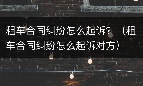 租车合同纠纷怎么起诉？（租车合同纠纷怎么起诉对方）