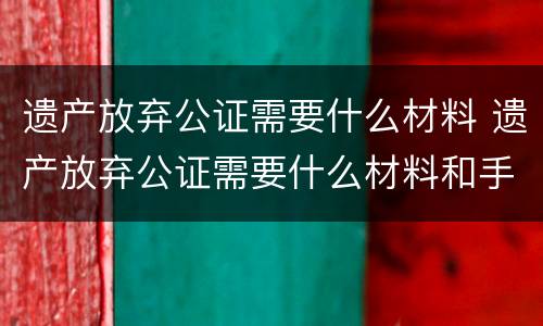 遗产放弃公证需要什么材料 遗产放弃公证需要什么材料和手续