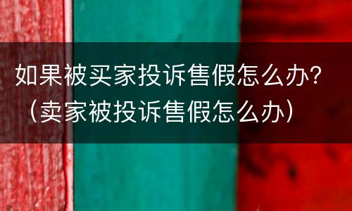 如果被买家投诉售假怎么办？（卖家被投诉售假怎么办）