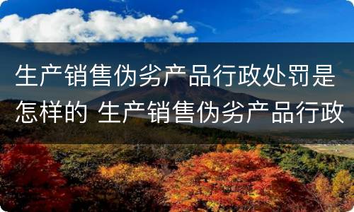 生产销售伪劣产品行政处罚是怎样的 生产销售伪劣产品行政处罚是怎样的案例
