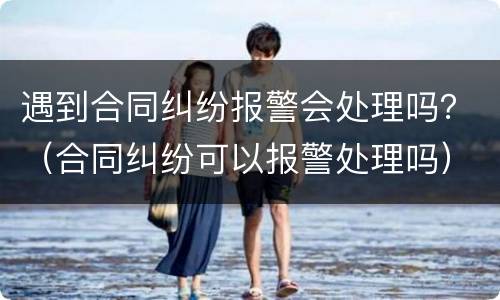 遇到合同纠纷报警会处理吗？（合同纠纷可以报警处理吗）