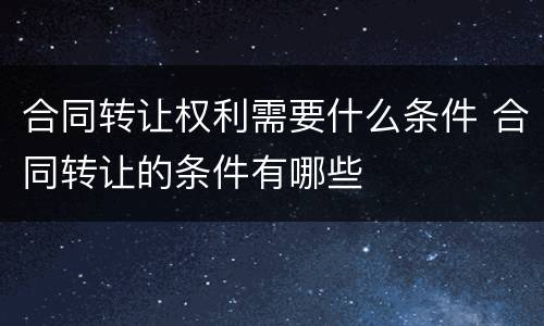 合同转让权利需要什么条件 合同转让的条件有哪些