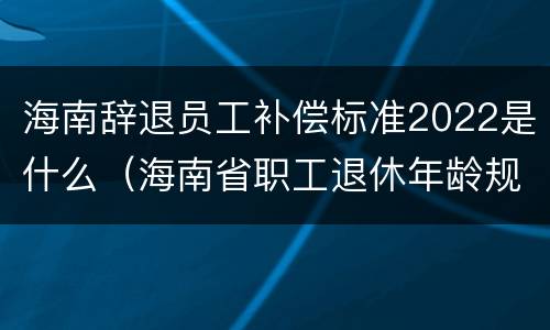 海南辞退员工补偿标准2022是什么（海南省职工退休年龄规定）