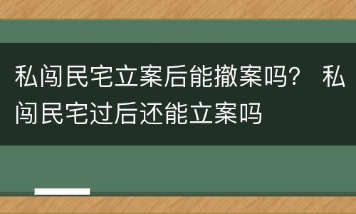 私闯民宅立案后能撤案吗？ 私闯民宅过后还能立案吗