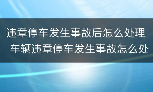 违章停车发生事故后怎么处理 车辆违章停车发生事故怎么处理