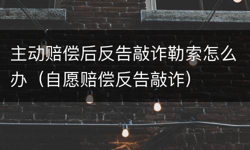 主动赔偿后反告敲诈勒索怎么办（自愿赔偿反告敲诈）