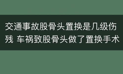 交通事故股骨头置换是几级伤残 车祸致股骨头做了置换手术可评几级
