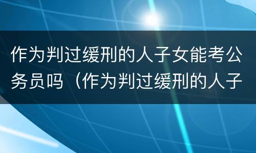 作为判过缓刑的人子女能考公务员吗（作为判过缓刑的人子女能考公务员吗）
