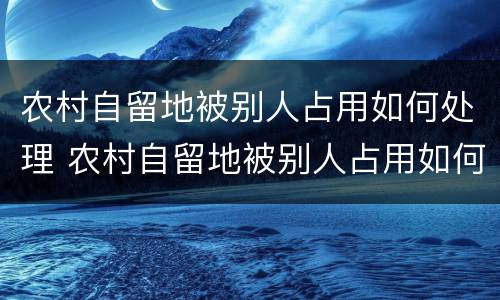 农村自留地被别人占用如何处理 农村自留地被别人占用如何处理呢
