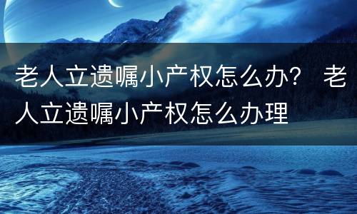 老人立遗嘱小产权怎么办？ 老人立遗嘱小产权怎么办理
