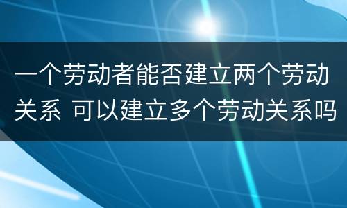一个劳动者能否建立两个劳动关系 可以建立多个劳动关系吗