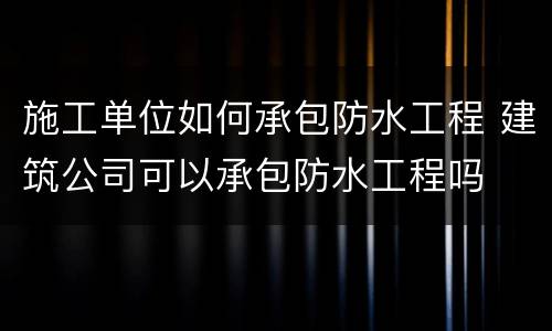施工单位如何承包防水工程 建筑公司可以承包防水工程吗