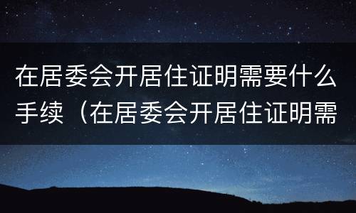 在居委会开居住证明需要什么手续（在居委会开居住证明需要什么手续和证件）