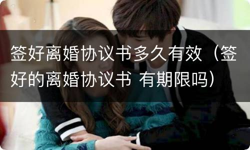 签好离婚协议书多久有效（签好的离婚协议书 有期限吗）