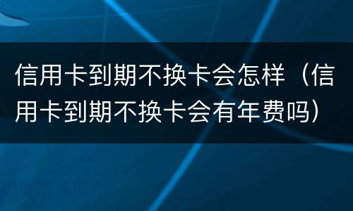 信用卡到期不换卡会怎样（信用卡到期不换卡会有年费吗）