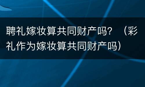 聘礼嫁妆算共同财产吗？（彩礼作为嫁妆算共同财产吗）