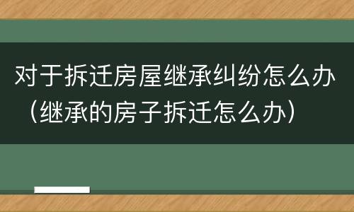 对于拆迁房屋继承纠纷怎么办（继承的房子拆迁怎么办）
