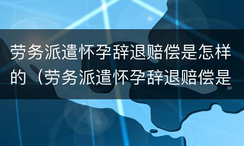 劳务派遣怀孕辞退赔偿是怎样的（劳务派遣怀孕辞退赔偿是怎样的啊）