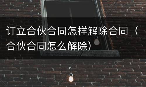 订立合伙合同怎样解除合同（合伙合同怎么解除）