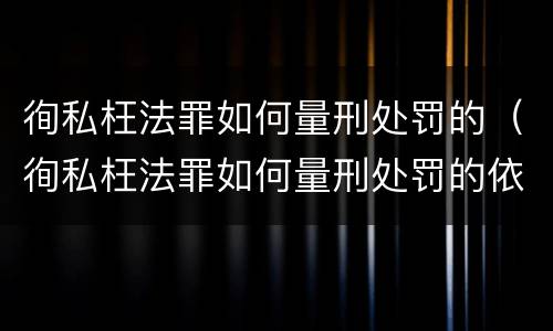 徇私枉法罪如何量刑处罚的（徇私枉法罪如何量刑处罚的依据）