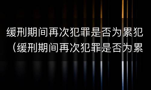 缓刑期间再次犯罪是否为累犯（缓刑期间再次犯罪是否为累犯呢）