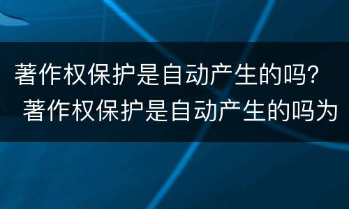 著作权保护是自动产生的吗？ 著作权保护是自动产生的吗为什么