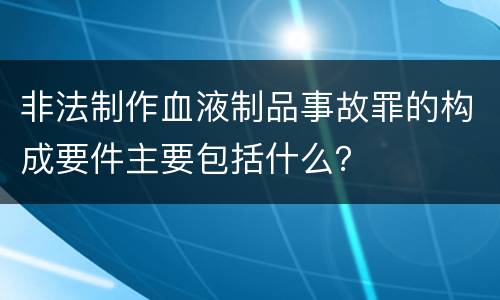 非法制作血液制品事故罪的构成要件主要包括什么？