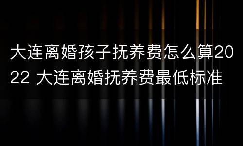 大连离婚孩子抚养费怎么算2022 大连离婚抚养费最低标准