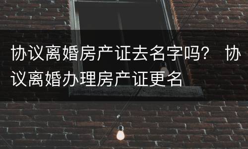 协议离婚房产证去名字吗？ 协议离婚办理房产证更名