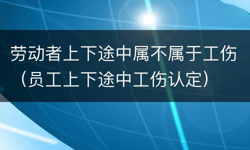 劳动者上下途中属不属于工伤（员工上下途中工伤认定）