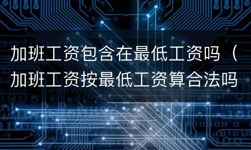 加班工资包含在最低工资吗（加班工资按最低工资算合法吗）
