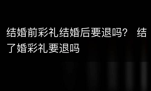 结婚前彩礼结婚后要退吗？ 结了婚彩礼要退吗