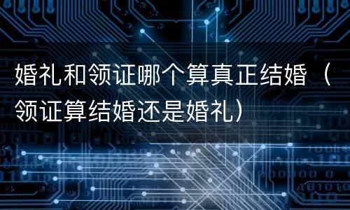 婚礼和领证哪个算真正结婚（领证算结婚还是婚礼）
