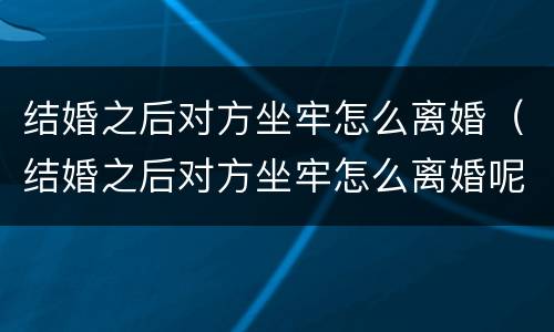 结婚之后对方坐牢怎么离婚（结婚之后对方坐牢怎么离婚呢）