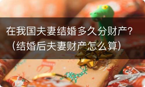 在我国夫妻结婚多久分财产？（结婚后夫妻财产怎么算）