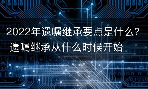 2022年遗嘱继承要点是什么？ 遗嘱继承从什么时候开始