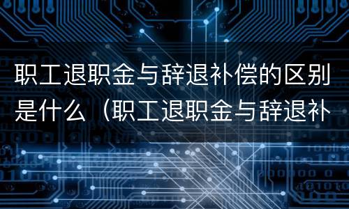 职工退职金与辞退补偿的区别是什么（职工退职金与辞退补偿的区别是什么呢）