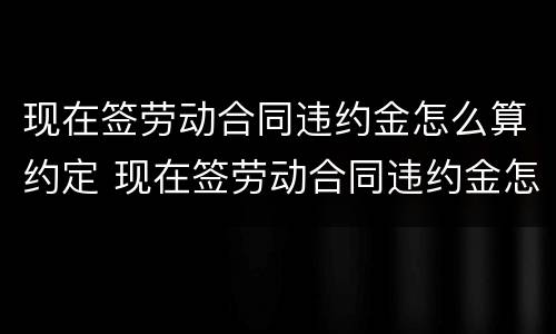 现在签劳动合同违约金怎么算约定 现在签劳动合同违约金怎么算约定赔偿