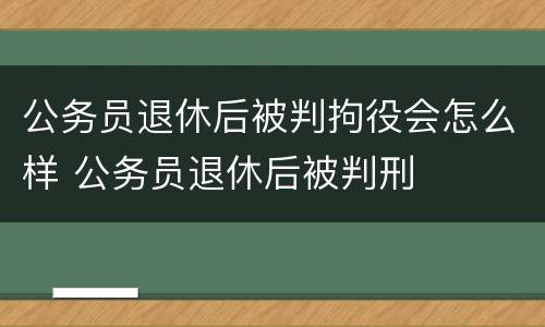 公务员退休后被判拘役会怎么样 公务员退休后被判刑