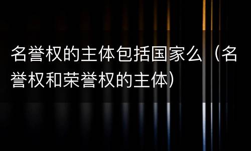 名誉权的主体包括国家么（名誉权和荣誉权的主体）