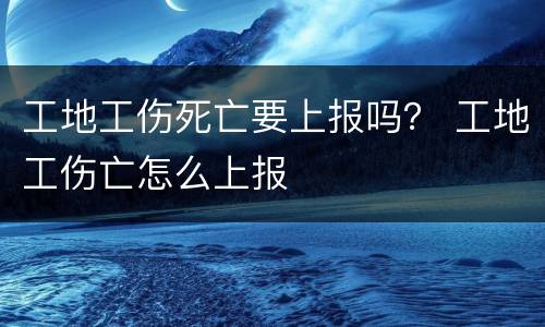 工地工伤死亡要上报吗？ 工地工伤亡怎么上报