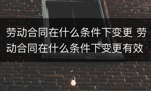劳动合同在什么条件下变更 劳动合同在什么条件下变更有效