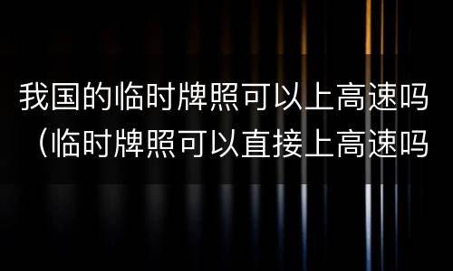 我国的临时牌照可以上高速吗（临时牌照可以直接上高速吗）