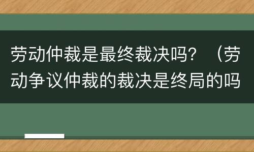 劳动仲裁是最终裁决吗？（劳动争议仲裁的裁决是终局的吗）