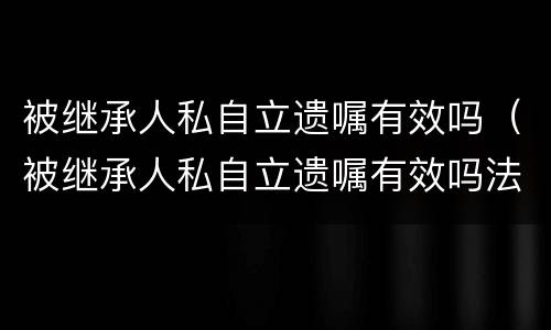 被继承人私自立遗嘱有效吗（被继承人私自立遗嘱有效吗法律规定）