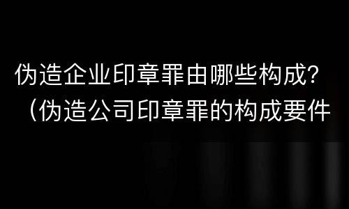伪造企业印章罪由哪些构成？（伪造公司印章罪的构成要件）